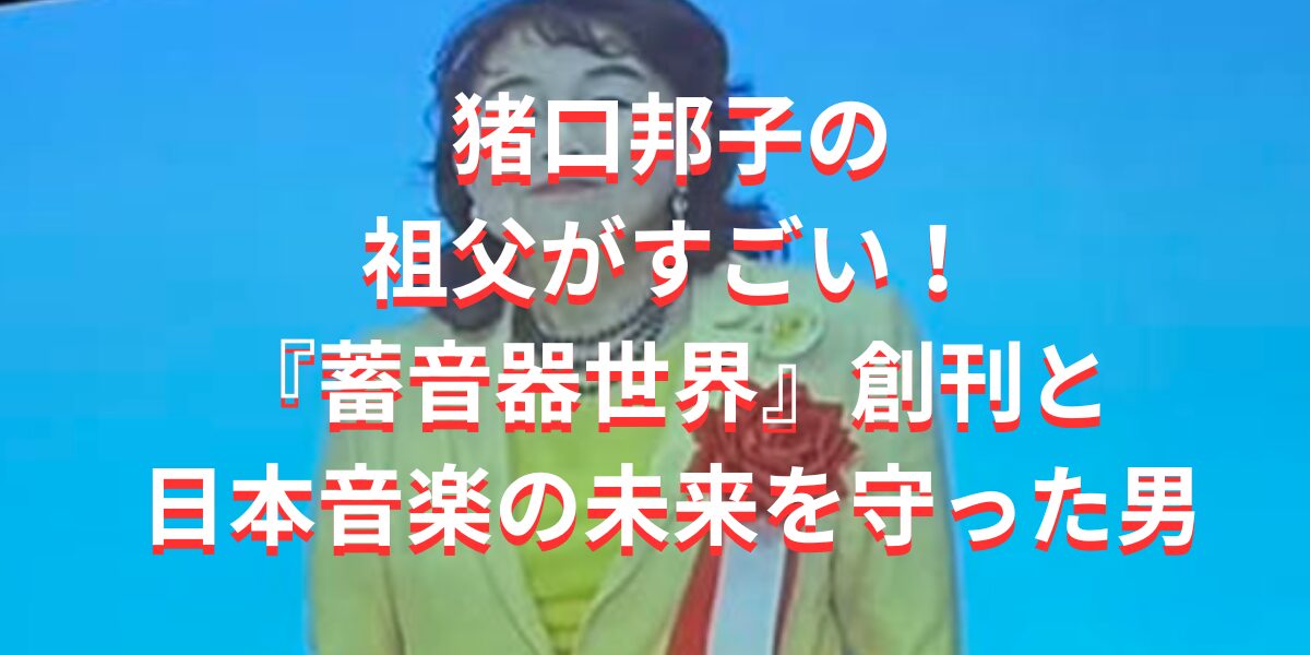 猪口邦子の祖父がすごい！『蓄音器世界』創刊と日本音楽の未来を守った男