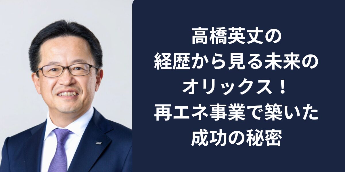 高橋英丈の経歴から見る未来のオリックス！ 再エネ事業で築いた成功の秘密